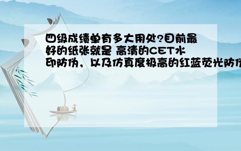 四级成绩单有多大用处?目前最好的纸张就是 高清的CET水印防伪，以及仿真度极高的红蓝荧光防伪；同时张表面有细细的横向凸凹纹 这类的才是比较好的；很多人都在我这里走的单子，需要