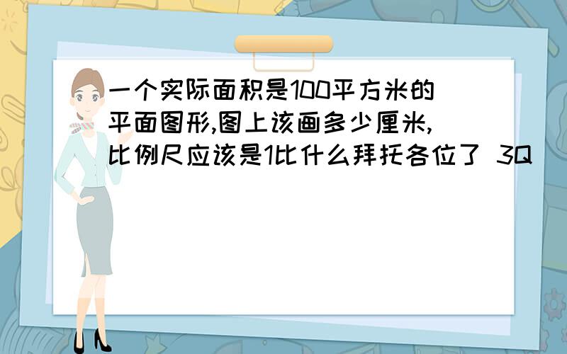 一个实际面积是100平方米的平面图形,图上该画多少厘米,比例尺应该是1比什么拜托各位了 3Q