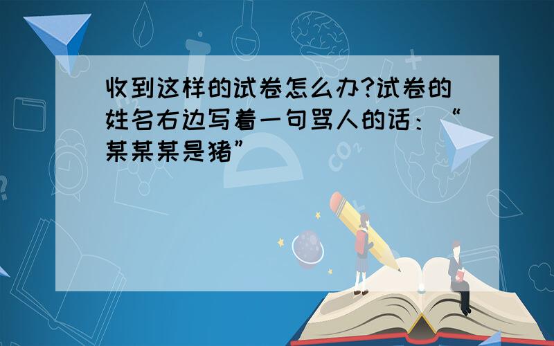 收到这样的试卷怎么办?试卷的姓名右边写着一句骂人的话：“某某某是猪”