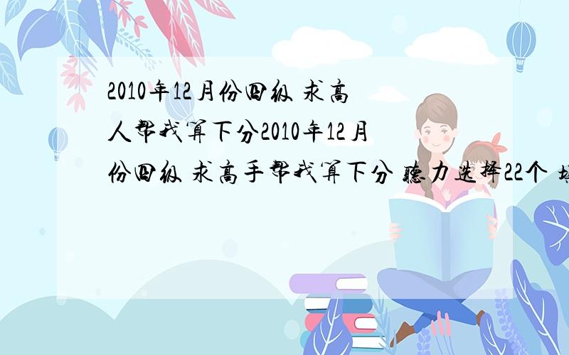 2010年12月份四级 求高人帮我算下分2010年12月份四级 求高手帮我算下分 听力选择22个 填词5个 句子一半 快速阅读8个 选词填空9个 仔细阅读9个完型填空16个 翻译2个作文大概12分换算成标准分