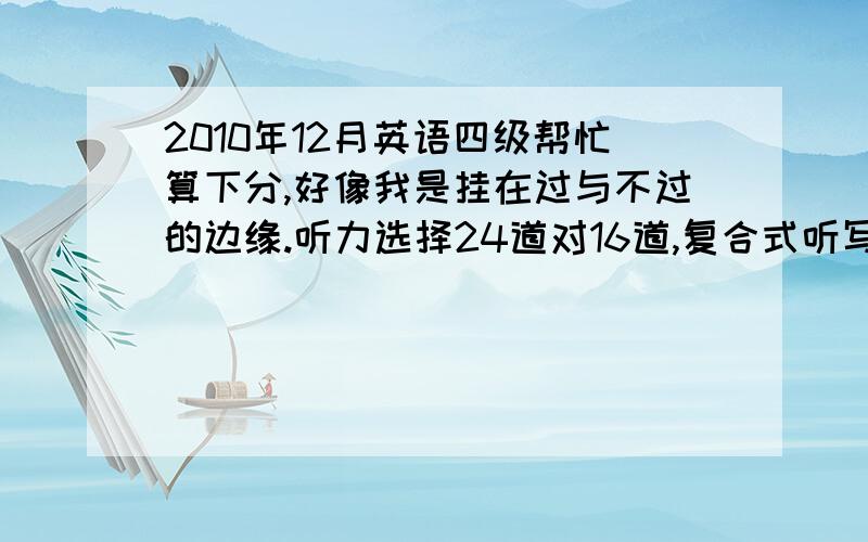 2010年12月英语四级帮忙算下分,好像我是挂在过与不过的边缘.听力选择24道对16道,复合式听写填空对4个,句子对第二个,快速阅读全对,仔细阅读里的选词对5个,完型对16个,深入阅读比较惨烈 貌