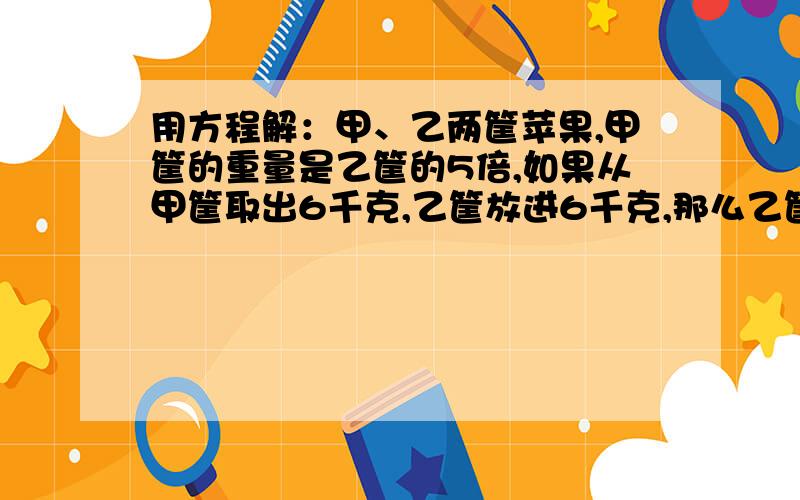 用方程解：甲、乙两筐苹果,甲筐的重量是乙筐的5倍,如果从甲筐取出6千克,乙筐放进6千克,那么乙筐的重量是甲筐的2倍.问甲乙原有 苹果各多少千克?