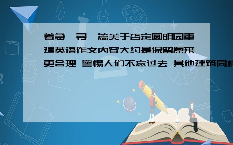 着急,寻一篇关于否定圆明园重建英语作文内容大约是保留原来更合理 警惕人们不忘过去 其他建筑同样能反映中华文化（故宫,颐和园） 重建非必须 破坏该地生态环境 字数120.紧急是议论文