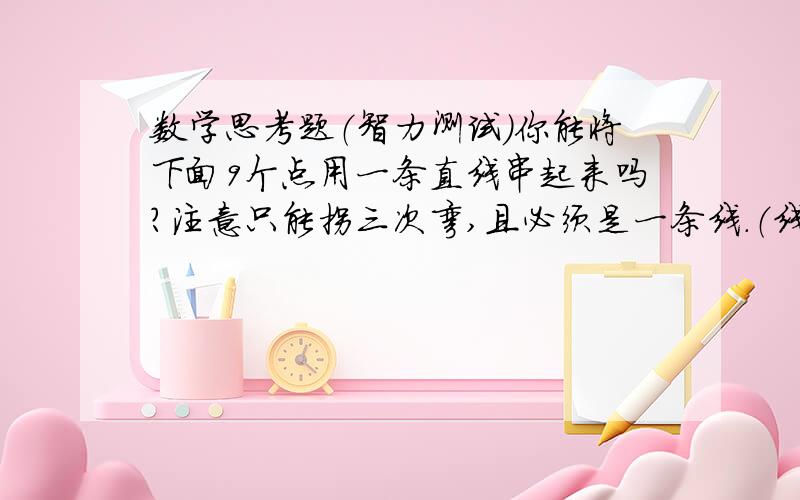 数学思考题（智力测试）你能将下面9个点用一条直线串起来吗?注意只能拐三次弯,且必须是一条线.（线不可断）题目没有打错哦!.........