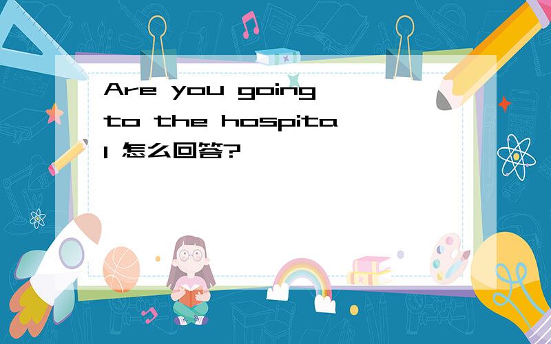 Are you going to the hospital 怎么回答?