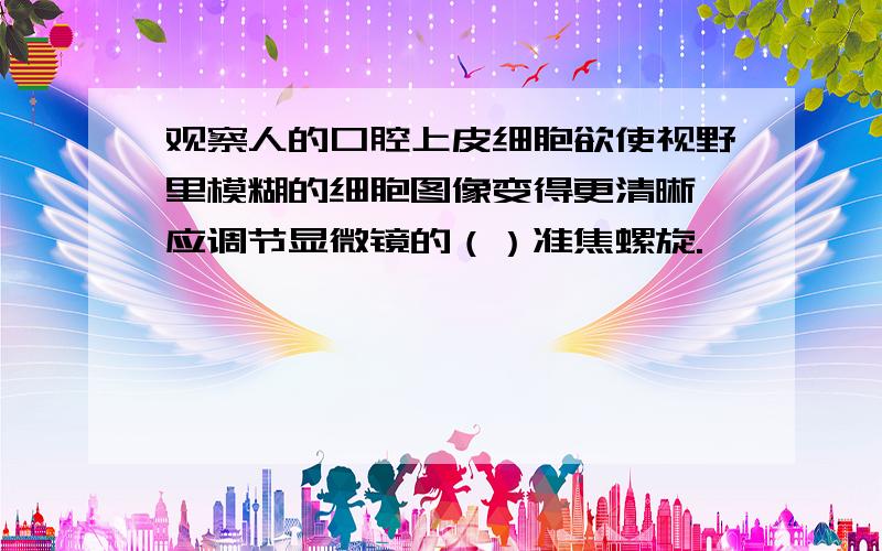 观察人的口腔上皮细胞欲使视野里模糊的细胞图像变得更清晰,应调节显微镜的（）准焦螺旋.