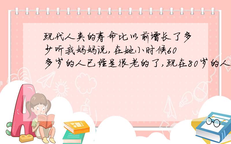 现代人类的寿命比以前增长了多少听我妈妈说,在她小时候60多岁的人已经是很老的了,现在80岁的人也不算很老啊