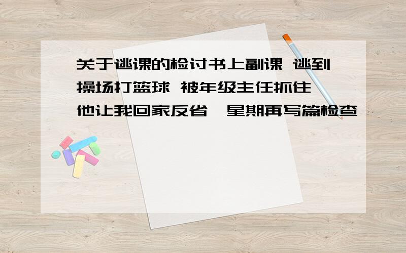 关于逃课的检讨书上副课 逃到操场打篮球 被年级主任抓住 他让我回家反省一星期再写篇检查