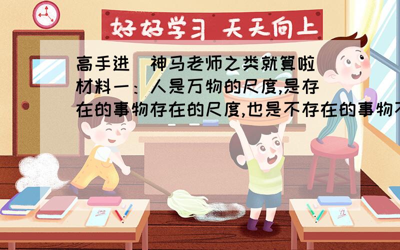 高手进（神马老师之类就算啦）材料一：人是万物的尺度,是存在的事物存在的尺度,也是不存在的事物不存在的尺度.————普罗塔哥拉材料二：人是一件多么了不起的杰作!多么高贵的理性