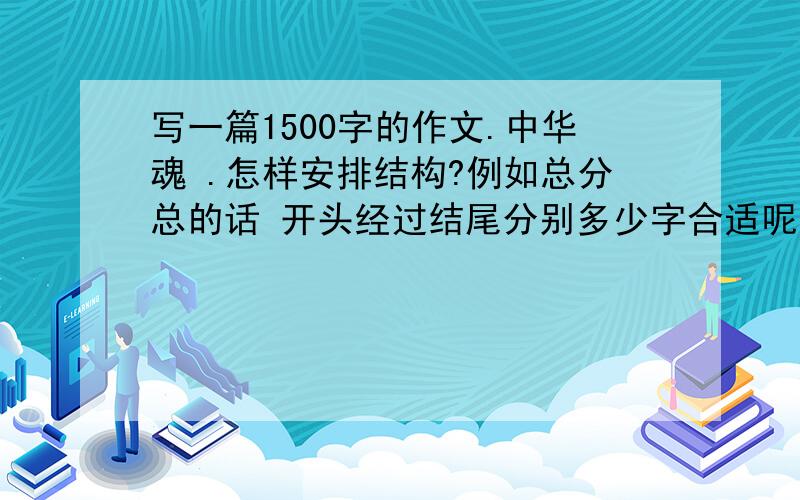 写一篇1500字的作文.中华魂 .怎样安排结构?例如总分总的话 开头经过结尾分别多少字合适呢?例如总分总的话 开头经过结尾分别多少字合适呢?还有有没有一些新颖的题材呢?