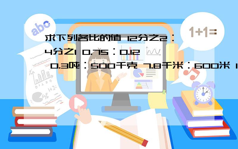 求下列各比的值 12分之2：4分之1 0.75：0.12 0.3吨：500千克 7.8千米：600米 1.2时