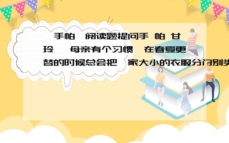 《手帕》阅读题提问手 帕 甘玲珑 母亲有个习惯,在春夏更替的时候总会把一家大小的衣服分门别类地叠好.又是5月份了,她照例收拾着衣物.我躺在沙发上翻着一本旧杂志,茶几上一束纯白的栀