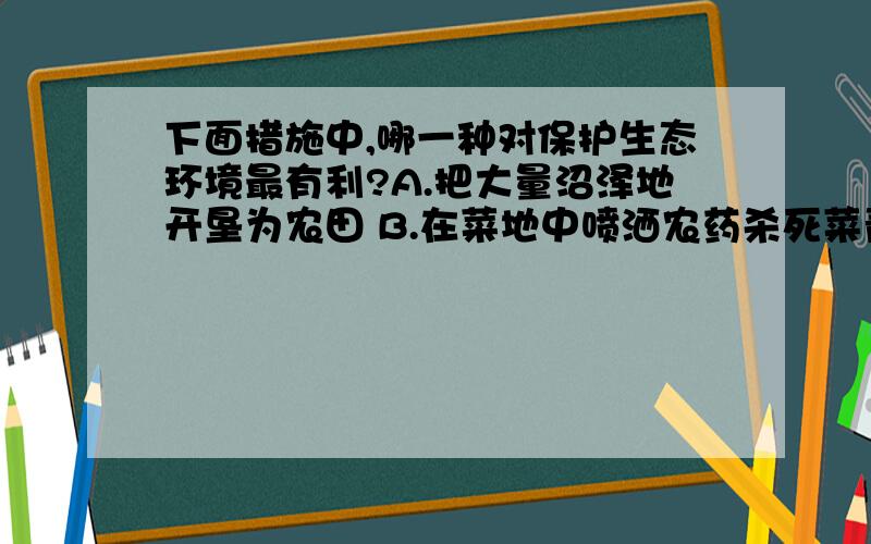 下面措施中,哪一种对保护生态环境最有利?A.把大量沼泽地开垦为农田 B.在菜地中喷洒农药杀死菜青虫C.把工业废水排入发生“赤潮”的海域,让有毒藻类死亡D.在田间施放性引诱剂,干扰雌雄害