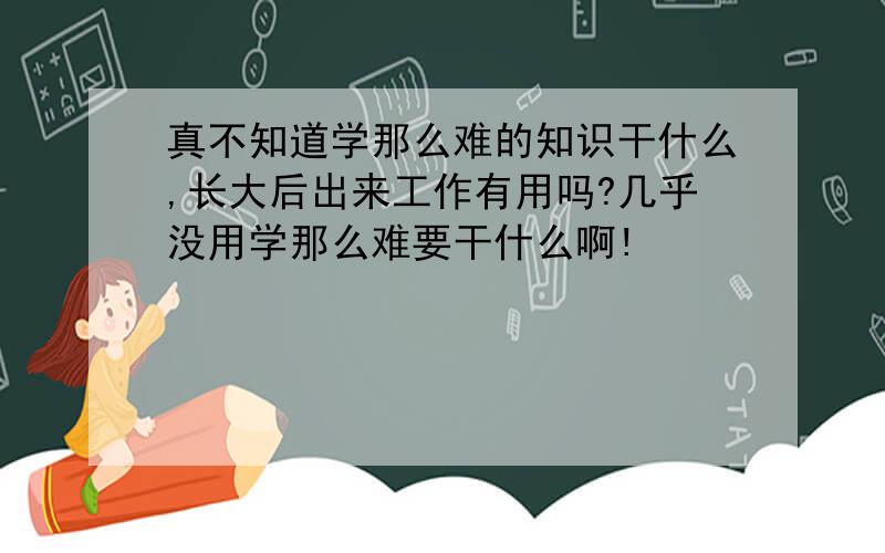 真不知道学那么难的知识干什么,长大后出来工作有用吗?几乎没用学那么难要干什么啊!