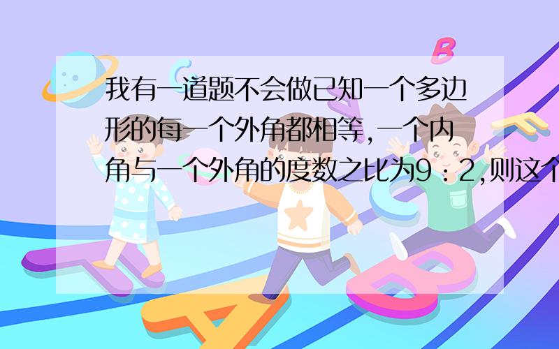 我有一道题不会做已知一个多边形的每一个外角都相等,一个内角与一个外角的度数之比为9：2,则这个多边形的边数为_____.    我需要答案和过程    谢谢好心人的帮助,我将过目不忘!