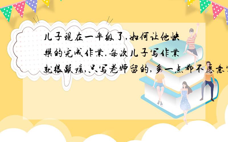 儿子现在一年级了,如何让他快乐的完成作业.每次儿子写作业就很头痛,只写老师留的,多一点都不愿意写.求助大家有没有更好的办法让儿子快乐的完成额外作业.