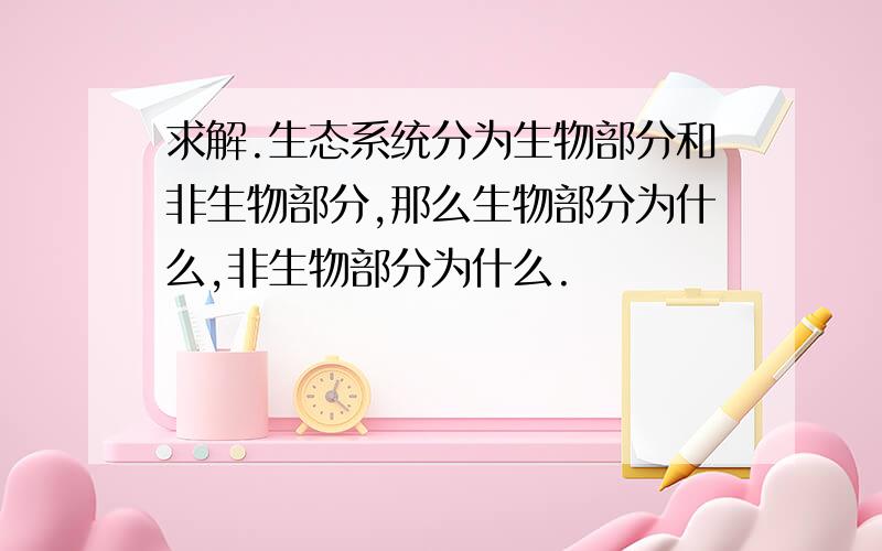 求解.生态系统分为生物部分和非生物部分,那么生物部分为什么,非生物部分为什么.