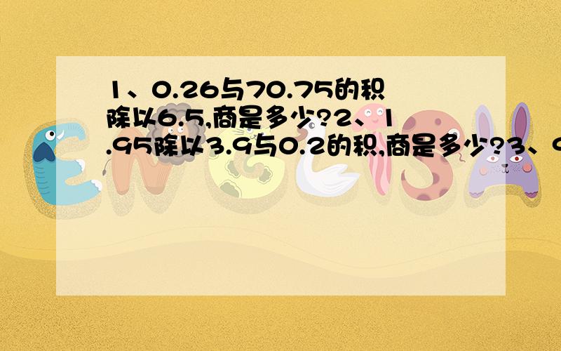 1、0.26与70.75的积除以6.5,商是多少?2、1.95除以3.9与0.2的积,商是多少?3、9台机12.5小时磨粉76.5吨,平均一台机1小时磨粉多少吨?4、少先队员采集书中.第二小队采集9千克,是第一小队的1.2倍.第二小