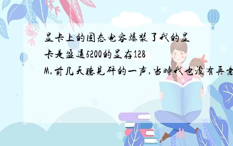 显卡上的固态电容爆浆了我的显卡是盈通5200的显存128M,前几天听见砰的一声,当时我也没有再意,也不知道哪里响.也一直使用正常,直到昨天砰我的电源烧掉了,打开机箱才发现显卡上的固态电