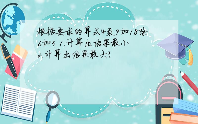 根据要求的算式4乘9加18除6加3 1.计算出结果最小 2.计算出结果最大?