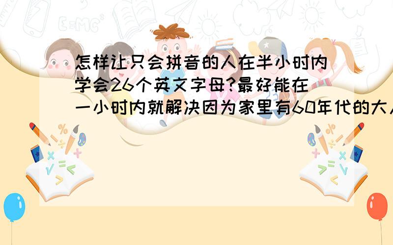 怎样让只会拼音的人在半小时内学会26个英文字母?最好能在一小时内就解决因为家里有60年代的大人要学电脑打字但是我经验不足,没法教向各位前辈们指教