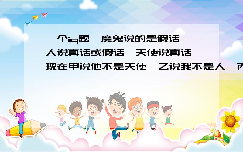 一个iq题,魔鬼说的是假话,人说真话或假话,天使说真话,现在甲说他不是天使,乙说我不是人,丙说我不是魔鬼,请猜他们真实身份.