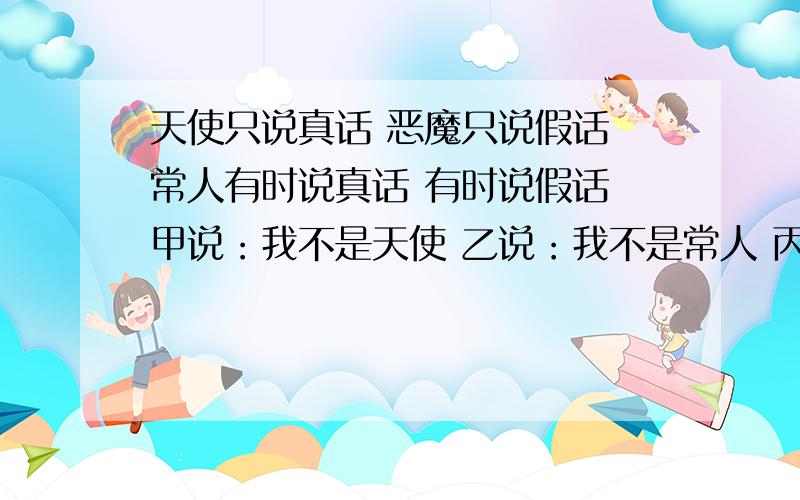 天使只说真话 恶魔只说假话 常人有时说真话 有时说假话 甲说：我不是天使 乙说：我不是常人 丙说天使只说真话 恶魔只说假话 常人有时说真话 有时说假话 甲说：我不是天使乙说：我不是