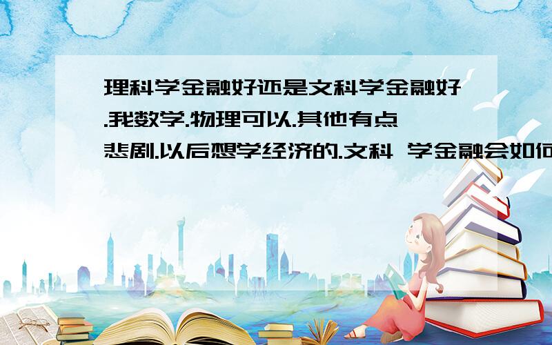 理科学金融好还是文科学金融好.我数学.物理可以.其他有点悲剧.以后想学经济的.文科 学金融会如何 工作的话会比理科强么