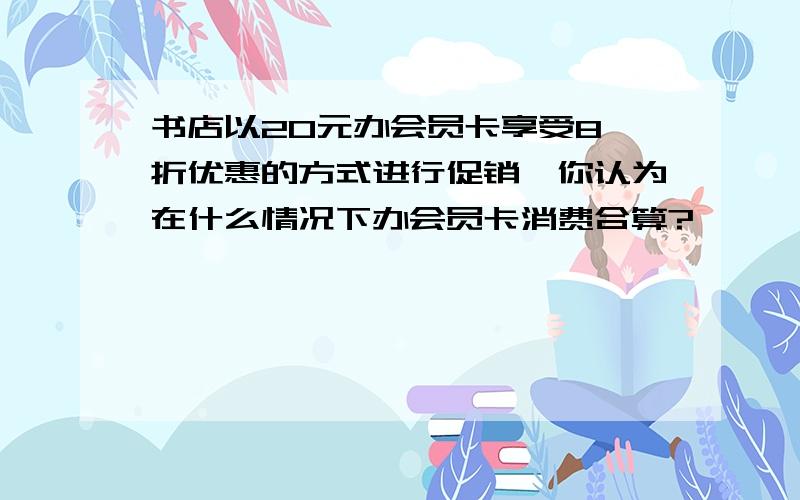 书店以20元办会员卡享受8 折优惠的方式进行促销,你认为在什么情况下办会员卡消费合算?