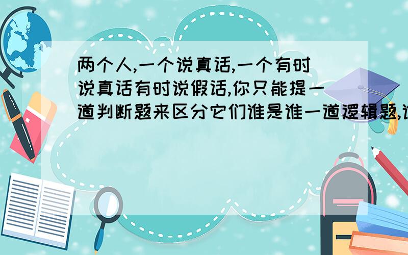 两个人,一个说真话,一个有时说真话有时说假话,你只能提一道判断题来区分它们谁是谁一道逻辑题,谁能给出完美的答复这是比你所见到的更复杂的逻辑题提示：时真是假的人真的总会给出两