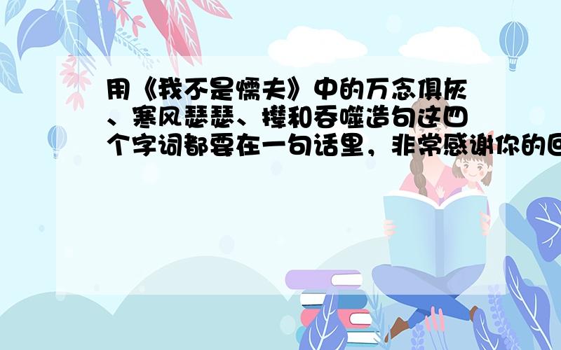 用《我不是懦夫》中的万念俱灰、寒风瑟瑟、撵和吞噬造句这四个字词都要在一句话里，非常感谢你的回答