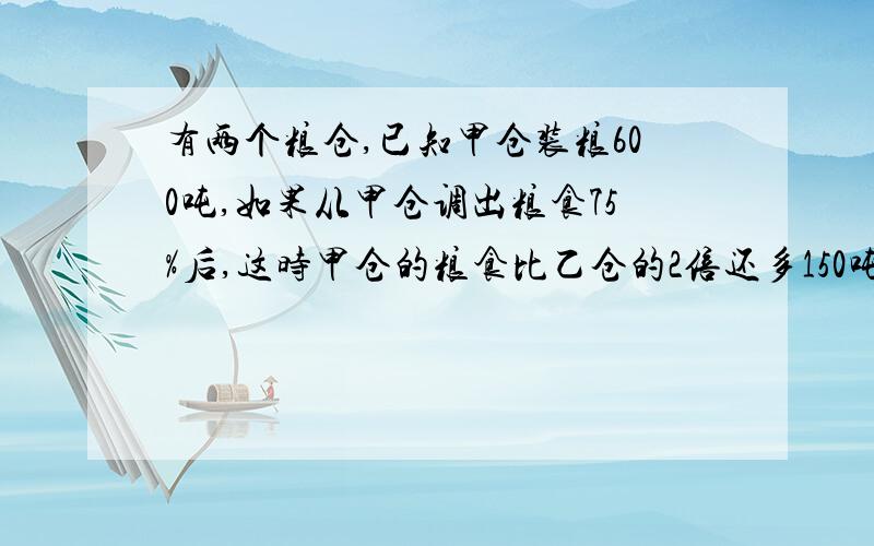 有两个粮仓,已知甲仓装粮600吨,如果从甲仓调出粮食75%后,这时甲仓的粮食比乙仓的2倍还多150吨,乙仓原有粮食多少吨?2、某校有学生若干名,男生比全校人数的9分之5少5人,女生比全校人数的7分