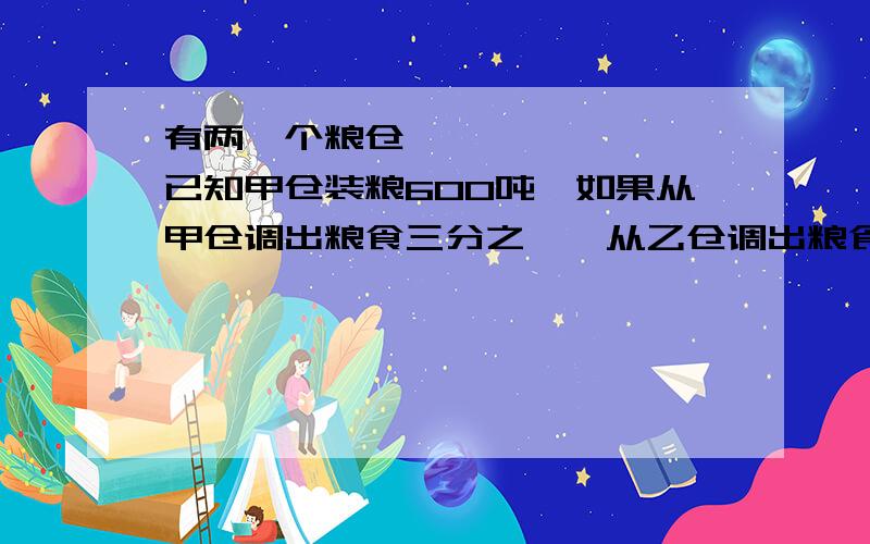 有两⺁个粮仓,已知甲仓装粮600吨,如果从甲仓调出粮食三分之一,从乙仓调出粮食百分之七十五后,这时甲仓的粮食比⺄乙仓的2倍还多15吨