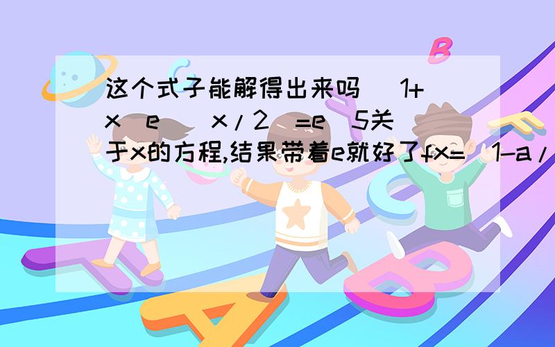 这个式子能解得出来吗 (1+x)e^(x/2)=e^5关于x的方程,结果带着e就好了fx=(1-a/x)e^x (x>0)已知fx存在一个极大值点和一个极小值点，且极大值与极小值的积为e^5，求a这个是原题 能帮我解下看看吗