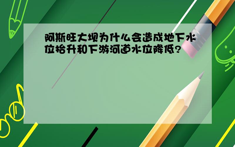 阿斯旺大坝为什么会造成地下水位抬升和下游河道水位降低?