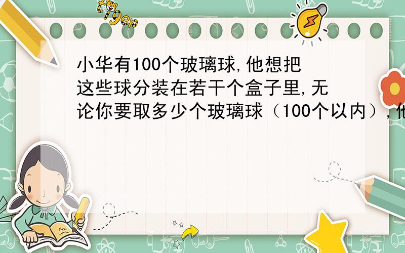 小华有100个玻璃球,他想把这些球分装在若干个盒子里,无论你要取多少个玻璃球（100个以内）,他都能整盒