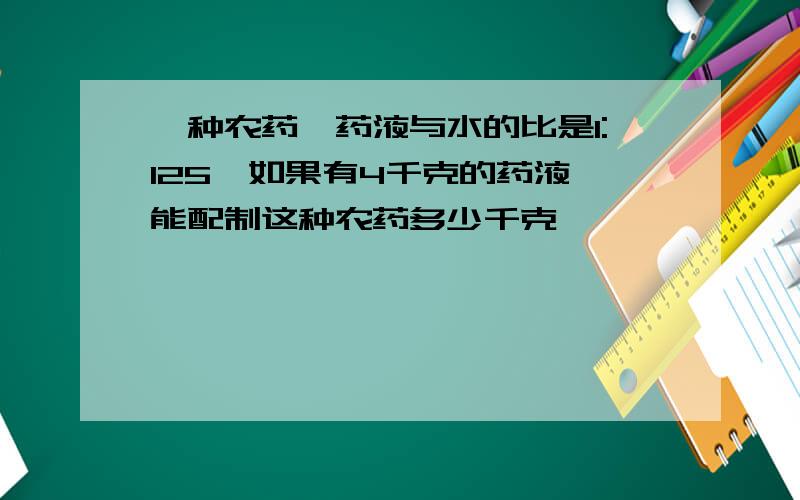 一种农药,药液与水的比是1:125,如果有4千克的药液,能配制这种农药多少千克