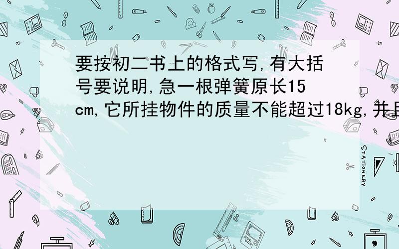 要按初二书上的格式写,有大括号要说明,急一根弹簧原长15cm,它所挂物件的质量不能超过18kg,并且每挂重1kg弹簧就伸长0.5cm.写出挂上物体后的弹簧长度y与所挂物体质量x之间的函数关系式,说明