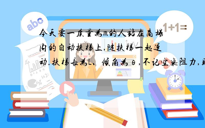 今天要一质量为m的人站在商场内的自动扶梯上,随扶梯一起运动.扶梯长为L、倾角为θ,不记空气阻力,则下列说法正确的是（ ）A、当扶梯向上匀速运动时,人受到三个力作用,处于平衡状态；B、