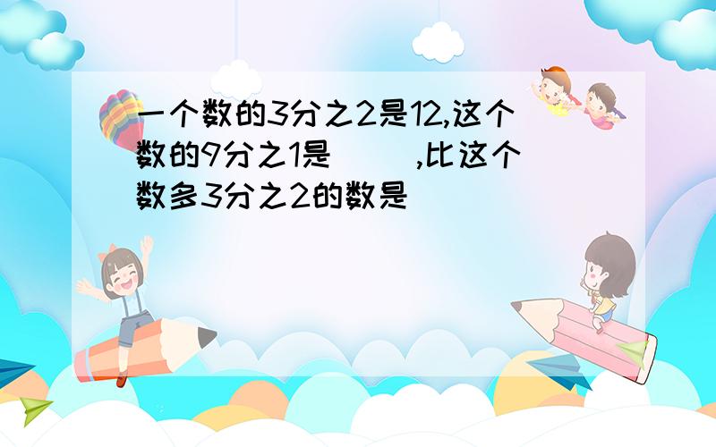 一个数的3分之2是12,这个数的9分之1是( ),比这个数多3分之2的数是( )