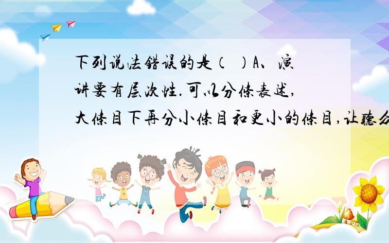 下列说法错误的是（ ）A、演讲要有层次性.可以分条表述,大条目下再分小条目和更小的条目,让听众听得更清楚.B、接受访谈时不仅要会简明、恰当、得体地表述自己的想法,而且还要认真地