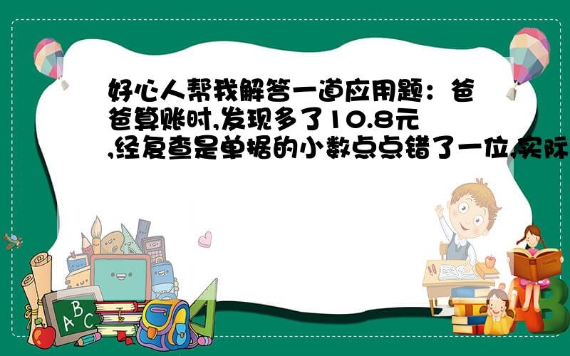 好心人帮我解答一道应用题：爸爸算账时,发现多了10.8元,经复查是单据的小数点点错了一位,实际是多少