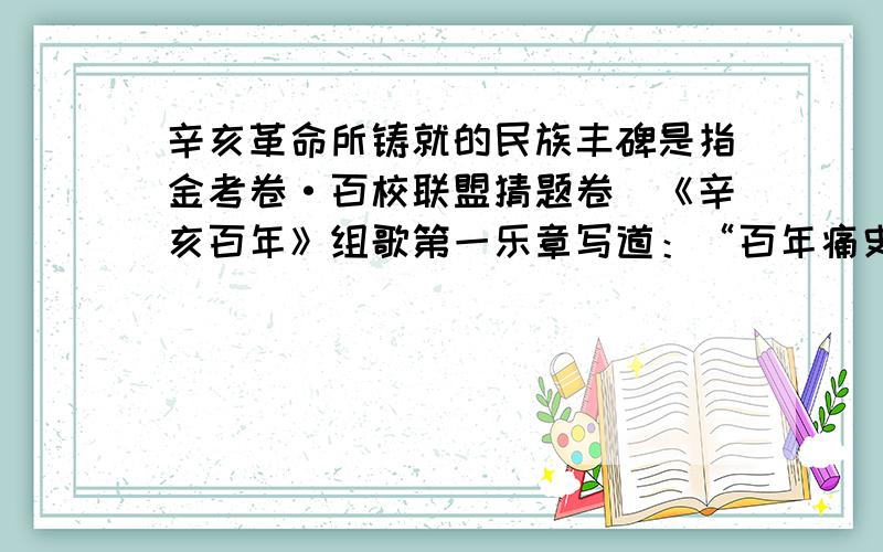 辛亥革命所铸就的民族丰碑是指金考卷·百校联盟猜题卷）《辛亥百年》组歌第一乐章写道：“百年痛史,承载太 多苦难彷徨；百年呼喊,彰显民族贲然血性；百年奋斗,铸就民族不屈性格；百