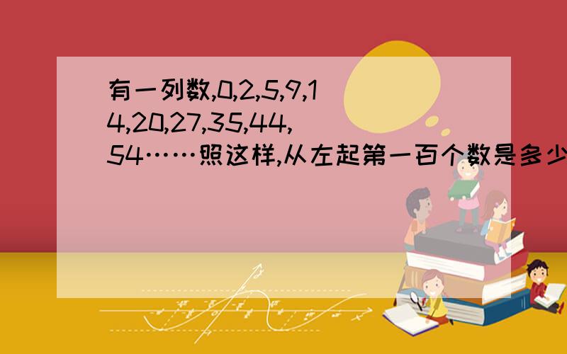 有一列数,0,2,5,9,14,20,27,35,44,54……照这样,从左起第一百个数是多少?