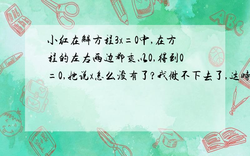 小红在解方程3x=0中,在方程的左右两边都乘以0,得到0=0,她说x怎么没有了?我做不下去了,这时王刚也遇到了麻烦,他在解方程2x=5x时,在方程的左右两边都除以x,竟得到2=5,你知道他们错在那里吗?你