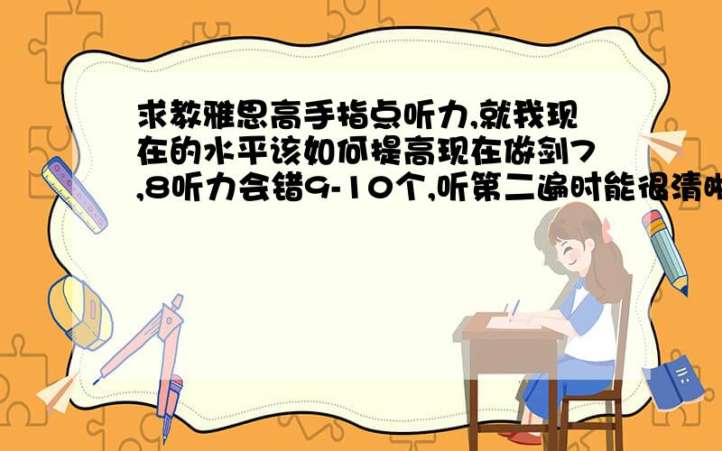 求教雅思高手指点听力,就我现在的水平该如何提高现在做剑7,8听力会错9-10个,听第二遍时能很清晰的听出其中的7.8个,现在重听的话全篇能听懂95%.就是不知道该咋提高听力,还有一个月就参加