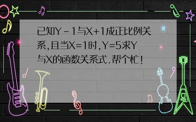 已知Y-1与X+1成正比例关系,且当X=1时,Y=5求Y与X的函数关系式.帮个忙!