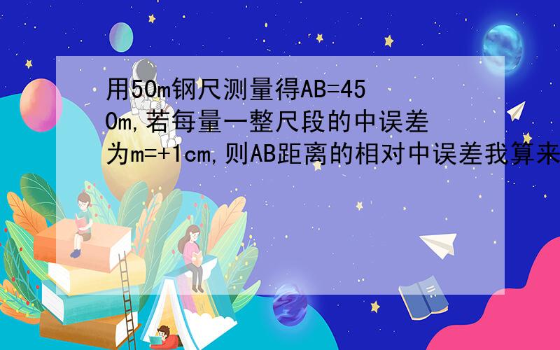 用50m钢尺测量得AB=450m,若每量一整尺段的中误差为m=+1cm,则AB距离的相对中误差我算来算去,都是1/5000,答案是1/15000,