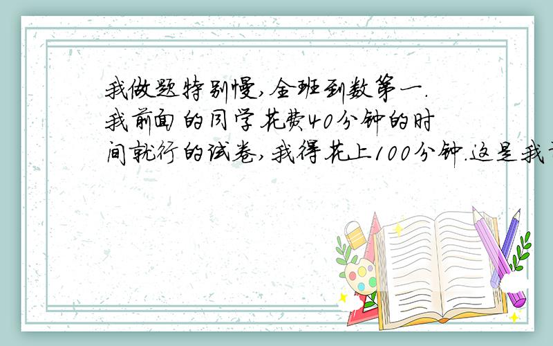 我做题特别慢,全班到数第一.我前面的同学花费40分钟的时间就行的试卷,我得花上100分钟.这是我计算过的,他差不多是我的2.保准.（注：他在全班做题最快）求各位高手帮帮忙,不要复制其他