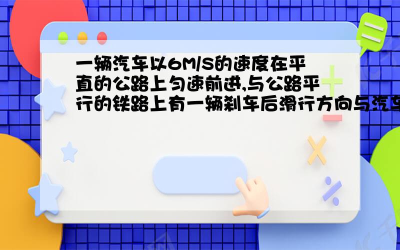 一辆汽车以6M/S的速度在平直的公路上匀速前进,与公路平行的铁路上有一辆刹车后滑行方向与汽车前进方向相同的火车,火车与汽车并排时火车速度15M/S,加速度大小为0.15M/S^2.问从只是开始火车